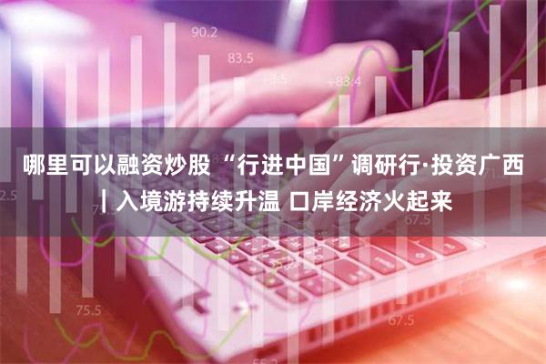 哪里可以融资炒股 “行进中国”调研行·投资广西｜入境游持续升温 口岸经济火起来