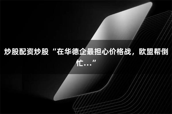 炒股配资炒股 “在华德企最担心价格战，欧盟帮倒忙…”