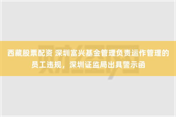 西藏股票配资 深圳富兴基金管理负责运作管理的员工违规，深圳证监局出具警示函