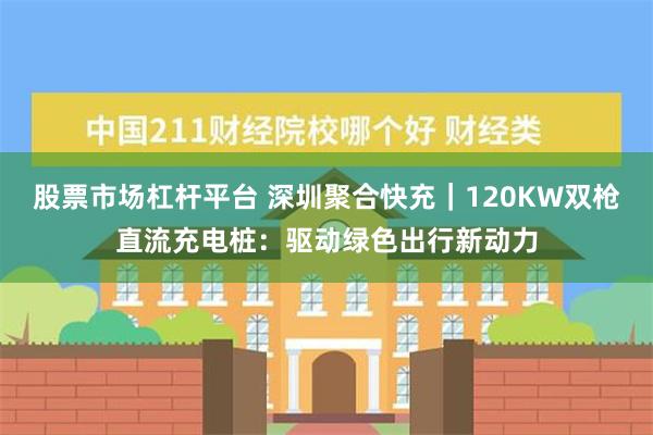 股票市场杠杆平台 深圳聚合快充｜120KW双枪直流充电桩：驱动绿色出行新动力