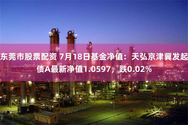 东莞市股票配资 7月18日基金净值：天弘京津冀发起债A最新净值1.0597，跌0.02%