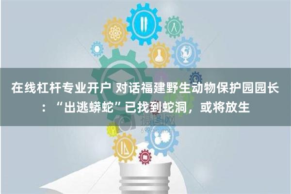 在线杠杆专业开户 对话福建野生动物保护园园长：“出逃蟒蛇”已找到蛇洞，或将放生