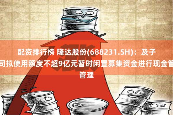 配资排行榜 隆达股份(688231.SH)：及子公司拟使用额度不超9亿元暂时闲置募集资金进行现金管理