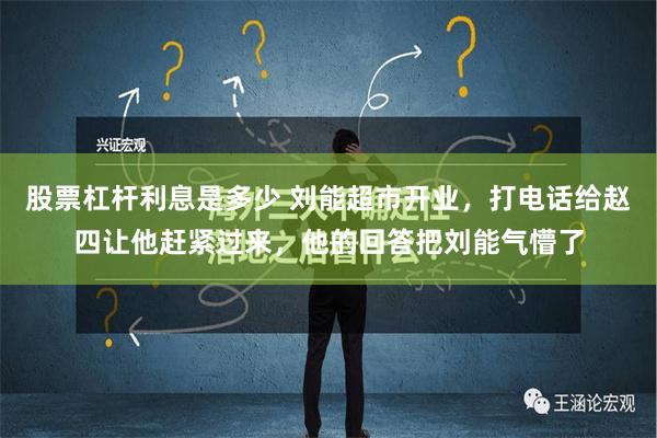 股票杠杆利息是多少 刘能超市开业，打电话给赵四让他赶紧过来，他的回答把刘能气懵了