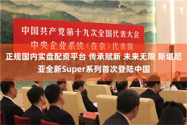 正规国内实盘配资平台 传承赋新 未来无限 斯堪尼亚全新Super系列首次登陆中国