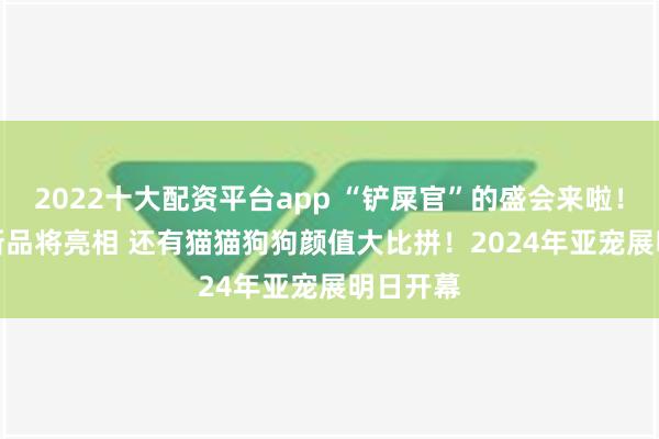 2022十大配资平台app “铲屎官”的盛会来啦！2000+新品将亮相 还有猫猫狗狗颜值大比拼！2024年亚宠展明日开幕