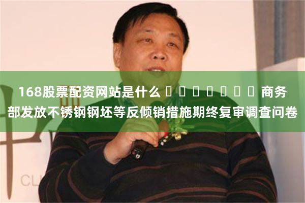 168股票配资网站是什么 ​​​​​​​商务部发放不锈钢钢坯等反倾销措施期终复审调查问卷