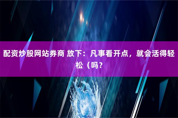 配资炒股网站券商 放下：凡事看开点，就会活得轻松（吗？