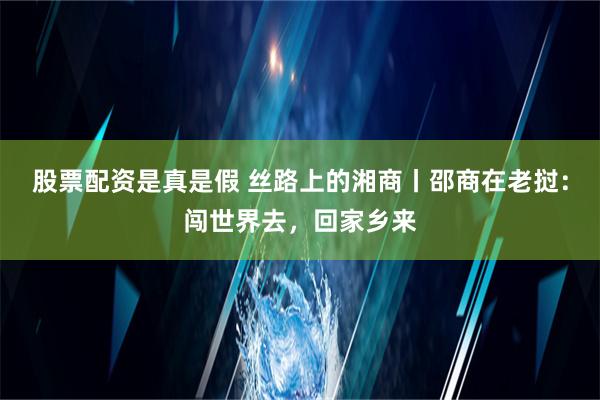 股票配资是真是假 丝路上的湘商丨邵商在老挝：闯世界去，回家乡来