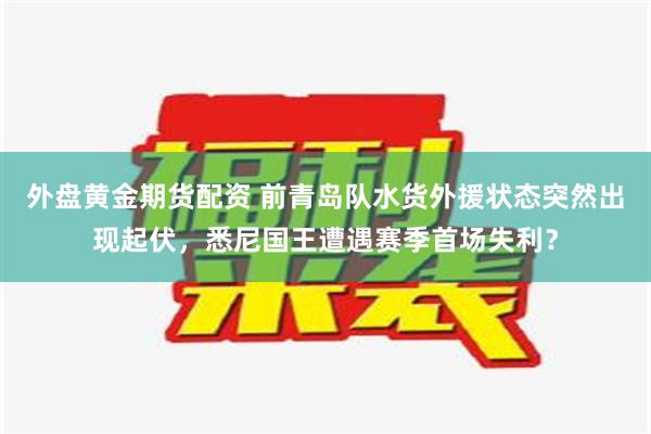 外盘黄金期货配资 前青岛队水货外援状态突然出现起伏，悉尼国王遭遇赛季首场失利？