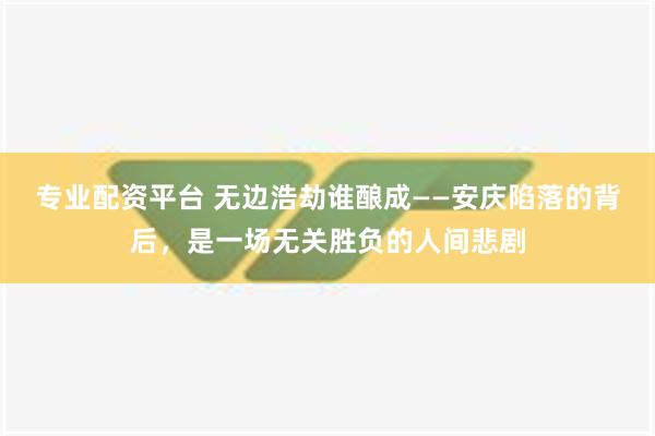 专业配资平台 无边浩劫谁酿成——安庆陷落的背后，是一场无关胜负的人间悲剧