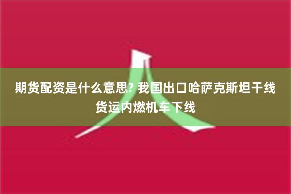 期货配资是什么意思? 我国出口哈萨克斯坦干线货运内燃机车下线