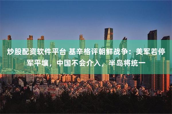 炒股配资软件平台 基辛格评朝鲜战争：美军若停军平壤，中国不会介入，半岛将统一