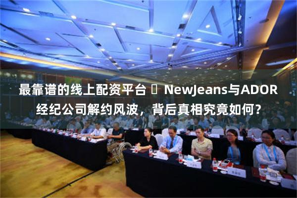 最靠谱的线上配资平台 ‌NewJeans与ADOR经纪公司解约风波，背后真相究竟如何？