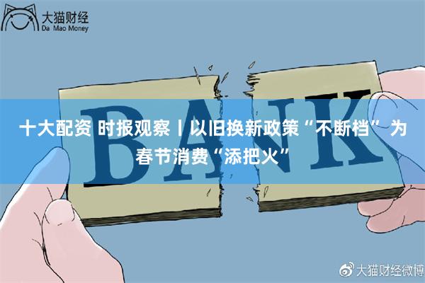 十大配资 时报观察丨以旧换新政策“不断档” 为春节消费“添把火”