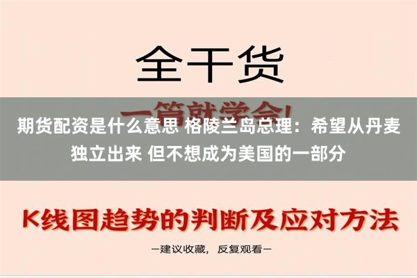 期货配资是什么意思 格陵兰岛总理：希望从丹麦独立出来 但不想成为美国的一部分