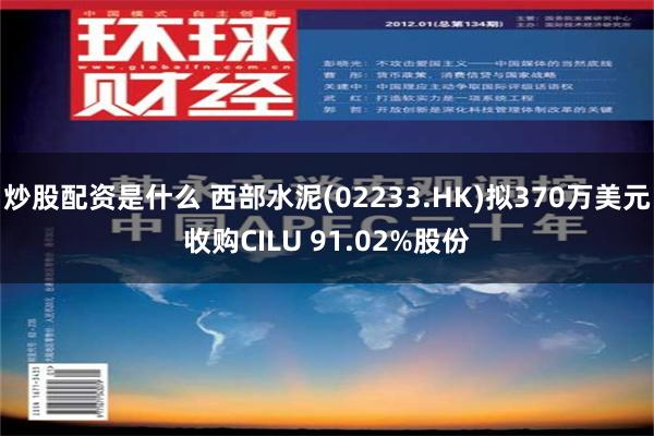 炒股配资是什么 西部水泥(02233.HK)拟370万美元收购CILU 91.02%股份