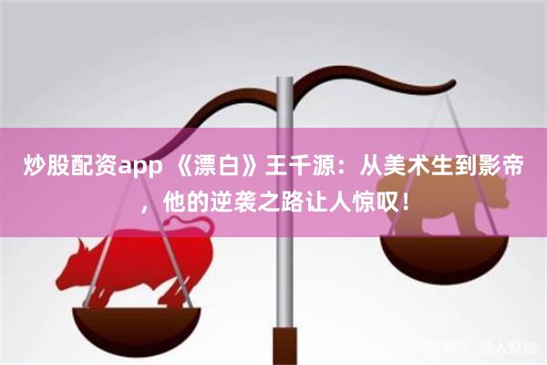 炒股配资app 《漂白》王千源：从美术生到影帝，他的逆袭之路让人惊叹！