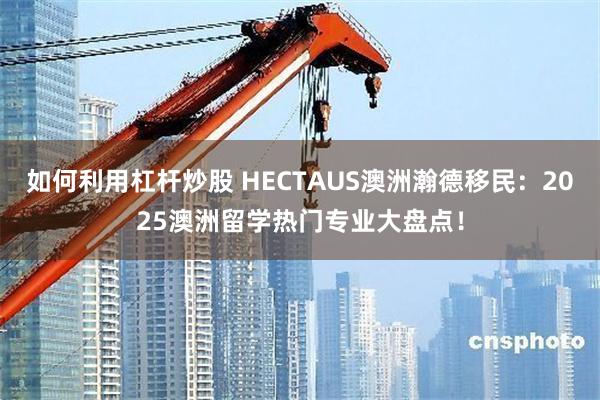 如何利用杠杆炒股 HECTAUS澳洲瀚德移民：2025澳洲留学热门专业大盘点！