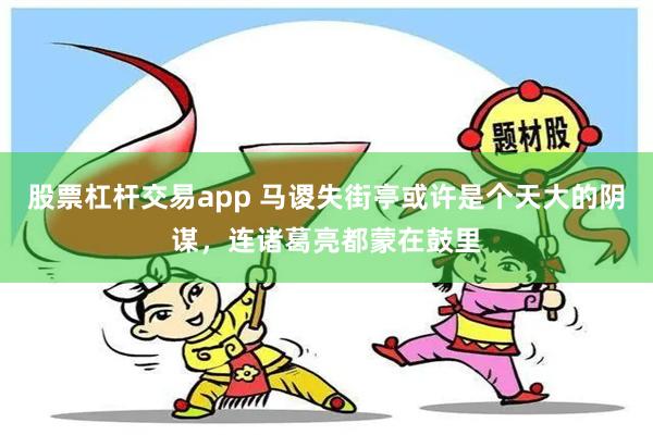 股票杠杆交易app 马谡失街亭或许是个天大的阴谋，连诸葛亮都蒙在鼓里